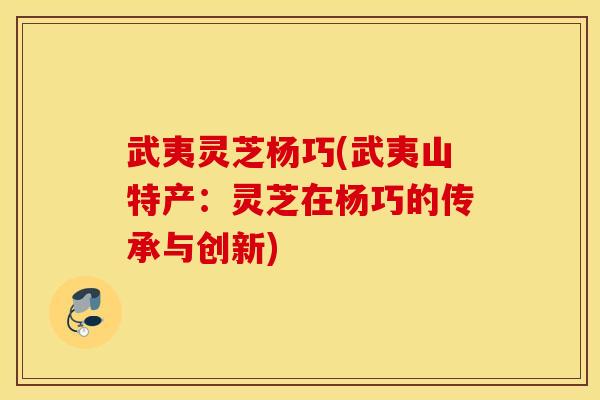 武夷灵芝杨巧(武夷山特产：灵芝在杨巧的传承与创新)