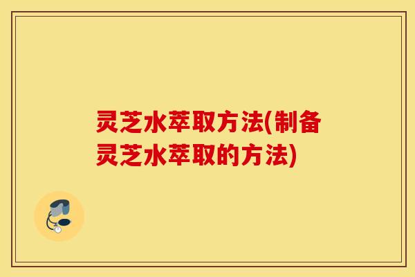 灵芝水萃取方法(制备灵芝水萃取的方法)