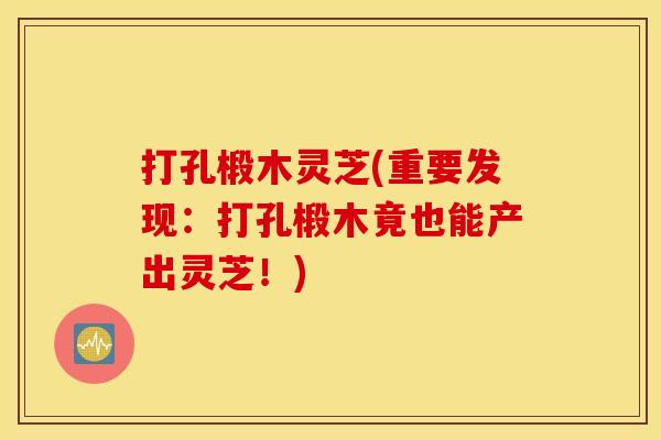 打孔椴木灵芝(重要发现：打孔椴木竟也能产出灵芝！)