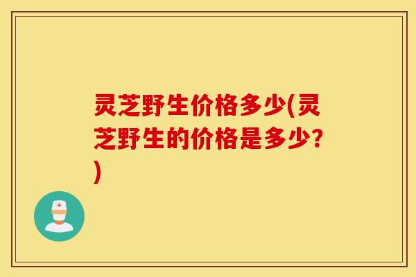 灵芝野生价格多少(灵芝野生的价格是多少？)