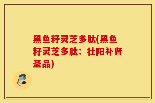 黑鱼籽灵芝多肽(黑鱼籽灵芝多肽：壮阳补肾圣品)