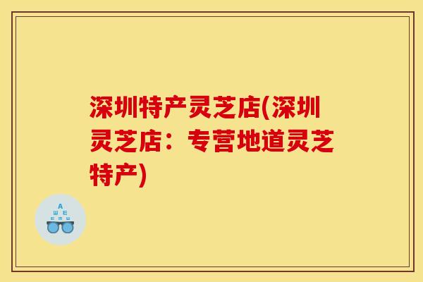 深圳特产灵芝店(深圳灵芝店：专营地道灵芝特产)