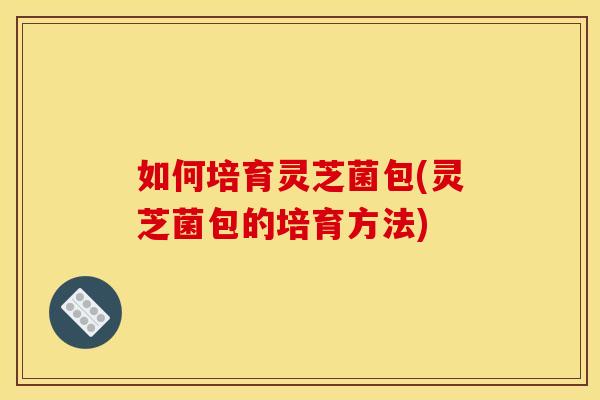 如何培育灵芝菌包(灵芝菌包的培育方法)