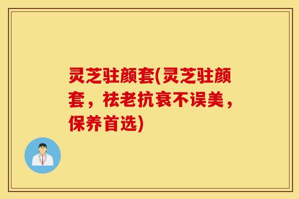 灵芝驻颜套(灵芝驻颜套，祛老抗衰不误美，保养首选)