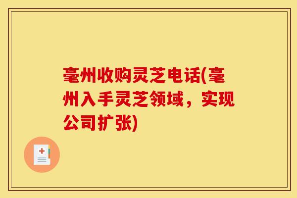 毫州收购灵芝电话(毫州入手灵芝领域，实现公司扩张)