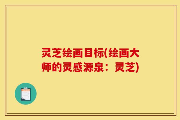灵芝绘画目标(绘画大师的灵感源泉：灵芝)