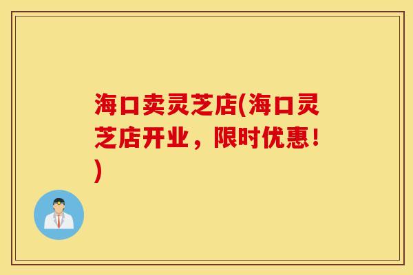 海口卖灵芝店(海口灵芝店开业，限时优惠！)