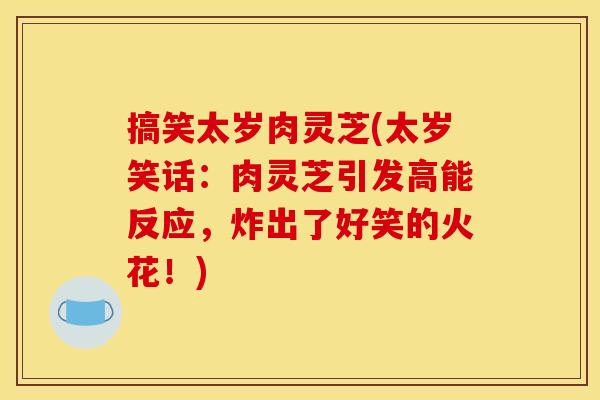 搞笑太岁肉灵芝(太岁笑话：肉灵芝引发高能反应，炸出了好笑的火花！)