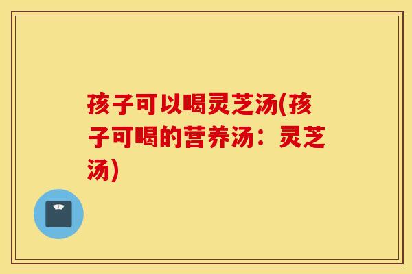 孩子可以喝灵芝汤(孩子可喝的营养汤：灵芝汤)