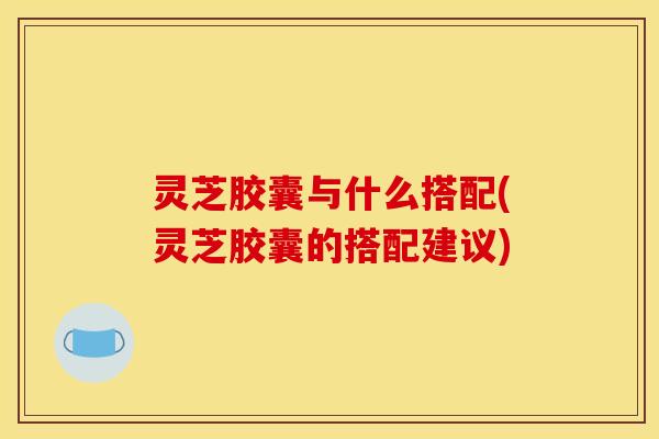灵芝胶囊与什么搭配(灵芝胶囊的搭配建议)