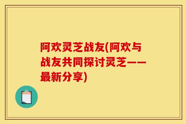 阿欢灵芝战友(阿欢与战友共同探讨灵芝——最新分享)