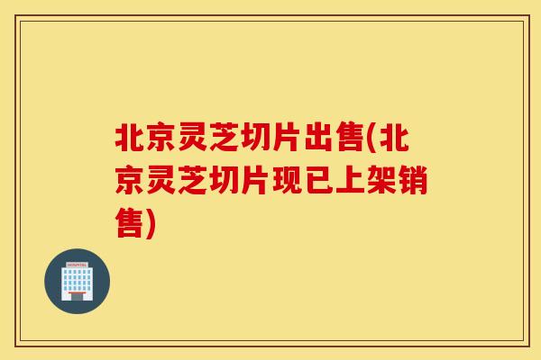 北京灵芝切片出售(北京灵芝切片现已上架销售)