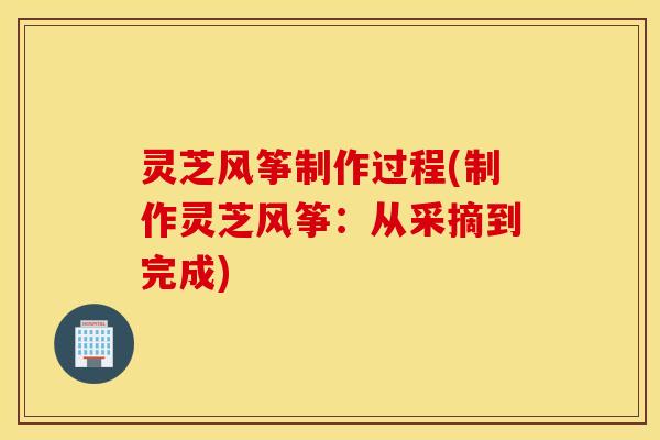灵芝风筝制作过程(制作灵芝风筝：从采摘到完成)