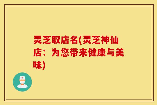 灵芝取店名(灵芝神仙店：为您带来健康与美味)