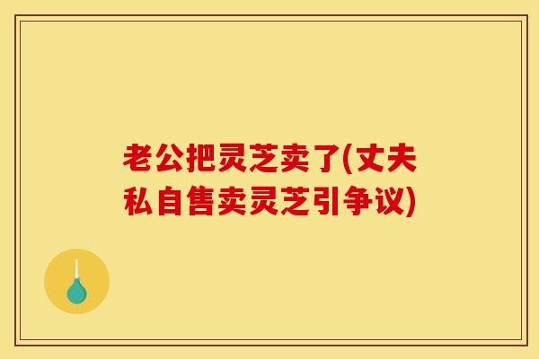 老公把灵芝卖了(丈夫私自售卖灵芝引争议)