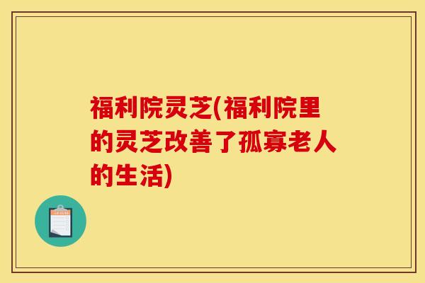 福利院灵芝(福利院里的灵芝改善了孤寡老人的生活)