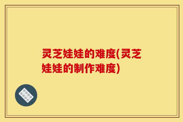 灵芝娃娃的难度(灵芝娃娃的制作难度)