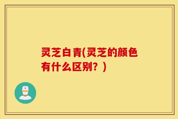 灵芝白青(灵芝的颜色有什么区别？)
