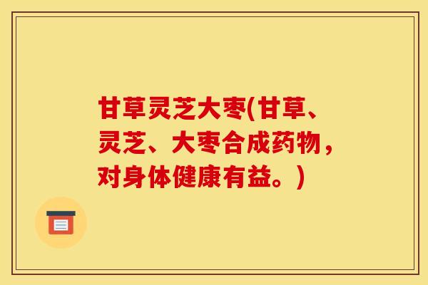 甘草灵芝大枣(甘草、灵芝、大枣合成药物，对身体健康有益。)