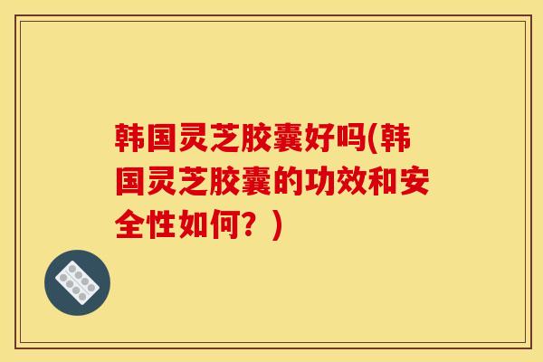 韩国灵芝胶囊好吗(韩国灵芝胶囊的功效和安全性如何？)