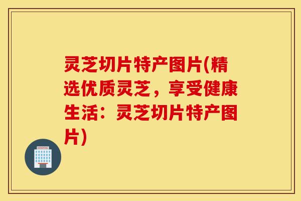 灵芝切片特产图片(精选优质灵芝，享受健康生活：灵芝切片特产图片)