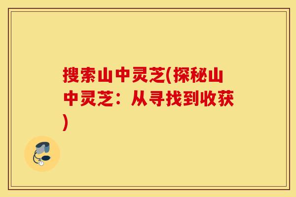 搜索山中灵芝(探秘山中灵芝：从寻找到收获)