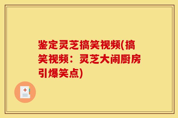 鉴定灵芝搞笑视频(搞笑视频：灵芝大闹厨房引爆笑点)