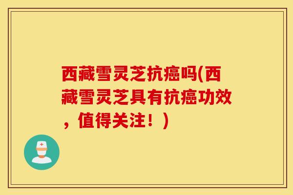 西藏雪灵芝抗癌吗(西藏雪灵芝具有抗癌功效，值得关注！)