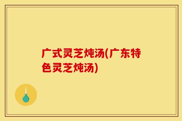 广式灵芝炖汤(广东特色灵芝炖汤)