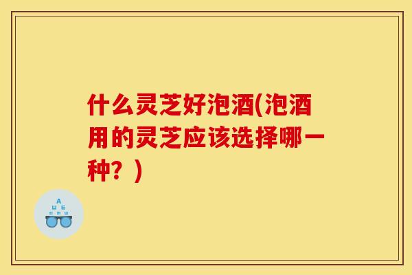 什么灵芝好泡酒(泡酒用的灵芝应该选择哪一种？)