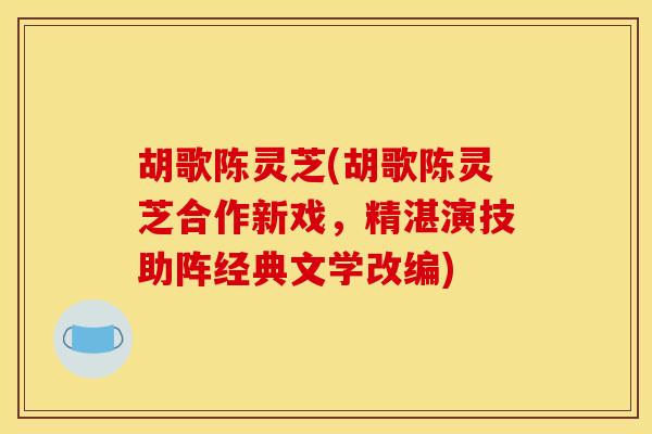 胡歌陈灵芝(胡歌陈灵芝合作新戏，精湛演技助阵经典文学改编)