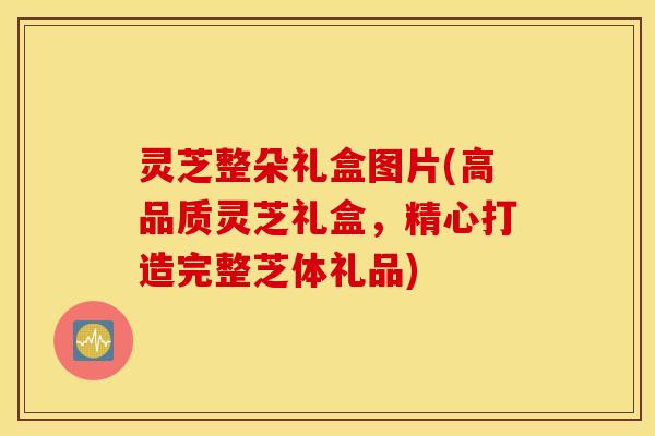 灵芝整朵礼盒图片(高品质灵芝礼盒，精心打造完整芝体礼品)