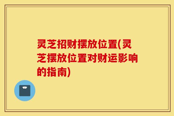 灵芝招财摆放位置(灵芝摆放位置对财运影响的指南)