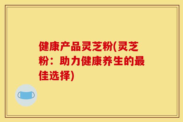 健康产品灵芝粉(灵芝粉：助力健康养生的最佳选择)