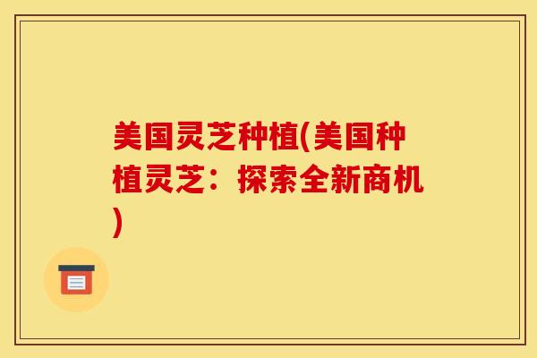 美国灵芝种植(美国种植灵芝：探索全新商机)