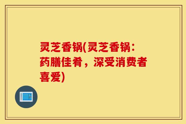 灵芝香锅(灵芝香锅：药膳佳肴，深受消费者喜爱)