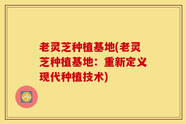 老灵芝种植基地(老灵芝种植基地：重新定义现代种植技术)