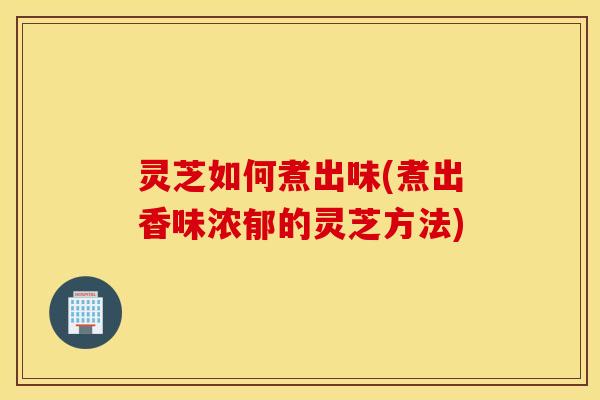 灵芝如何煮出味(煮出香味浓郁的灵芝方法)