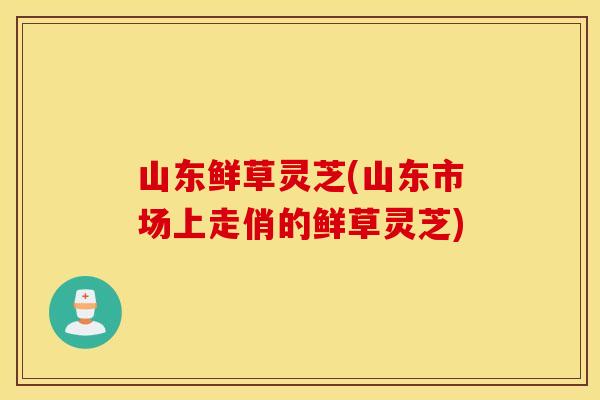 山东鲜草灵芝(山东市场上走俏的鲜草灵芝)