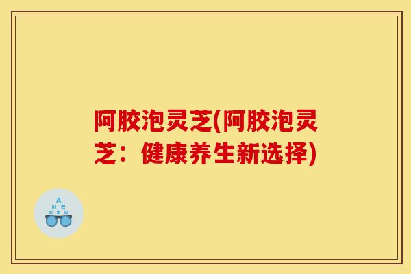阿胶泡灵芝(阿胶泡灵芝：健康养生新选择)