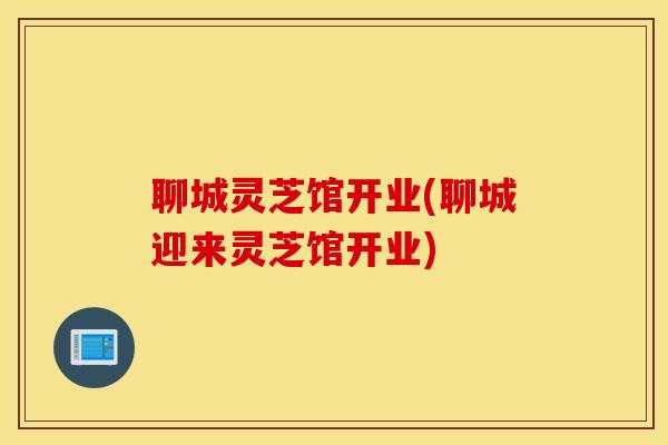 聊城灵芝馆开业(聊城迎来灵芝馆开业)
