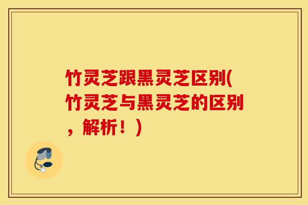 竹灵芝跟黑灵芝区别(竹灵芝与黑灵芝的区别，解析！)
