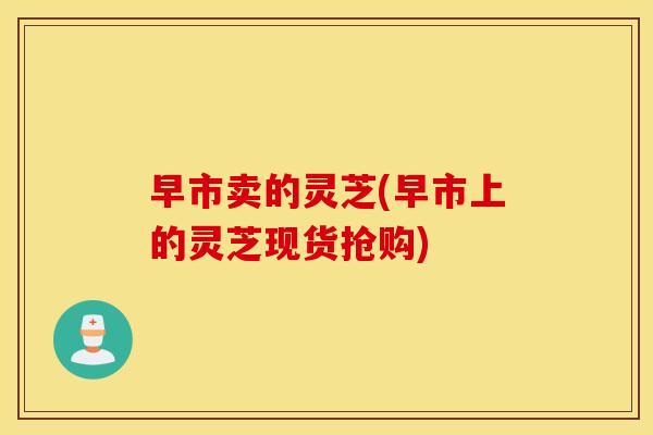 早市卖的灵芝(早市上的灵芝现货抢购)