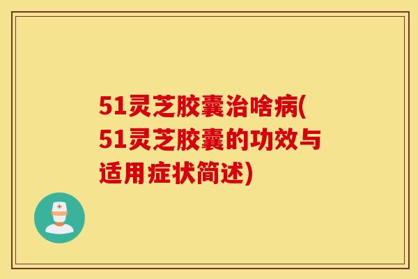 51灵芝胶囊治啥病(51灵芝胶囊的功效与适用症状简述)
