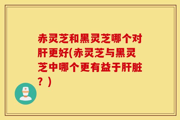 赤灵芝和黑灵芝哪个对肝更好(赤灵芝与黑灵芝中哪个更有益于肝脏？)