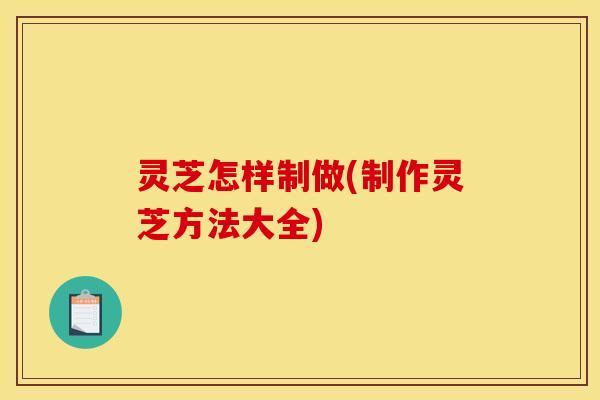 灵芝怎样制做(制作灵芝方法大全)