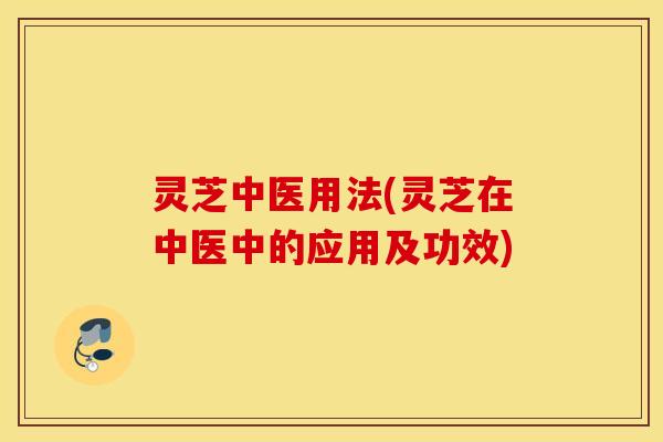灵芝中医用法(灵芝在中医中的应用及功效)