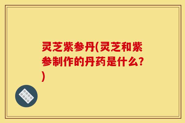 灵芝紫参丹(灵芝和紫参制作的丹药是什么？)