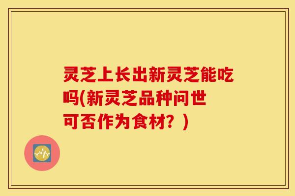 灵芝上长出新灵芝能吃吗(新灵芝品种问世 可否作为食材？)