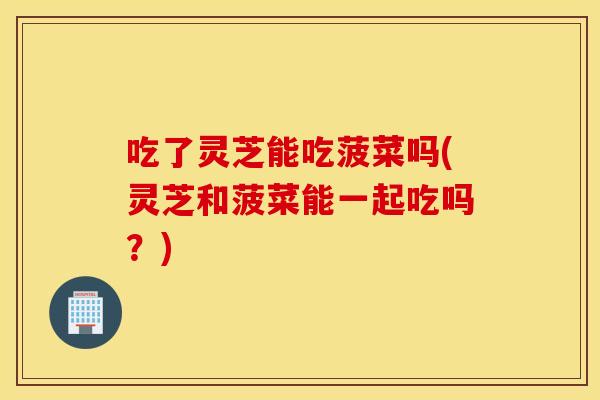 吃了灵芝能吃菠菜吗(灵芝和菠菜能一起吃吗？)